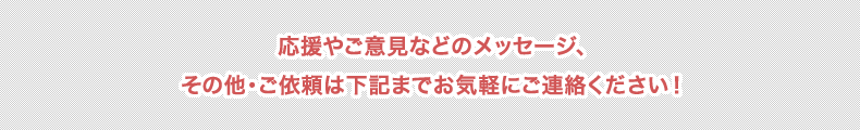 応援やご意見などのメッセージ、その他・ご依頼は下記までお気軽にご連絡ください！